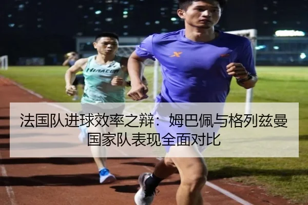 法国队进球效率之辩：姆巴佩与格列兹曼国家队表现全面对比