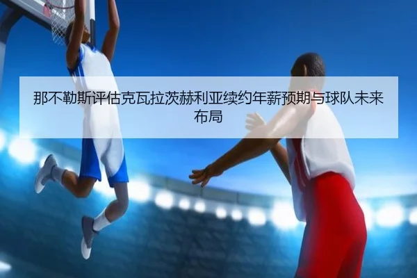 那不勒斯评估克瓦拉茨赫利亚续约年薪预期与球队未来布局