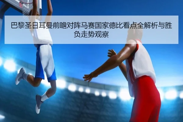 巴黎圣日耳曼前瞻对阵马赛国家德比看点全解析与胜负走势观察